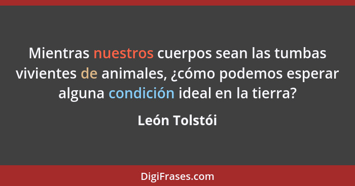 Mientras nuestros cuerpos sean las tumbas vivientes de animales, ¿cómo podemos esperar alguna condición ideal en la tierra?... - León Tolstói