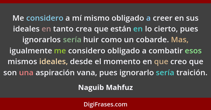 Me considero a mí mismo obligado a creer en sus ideales en tanto crea que están en lo cierto, pues ignorarlos sería huir como un cobar... - Naguib Mahfuz