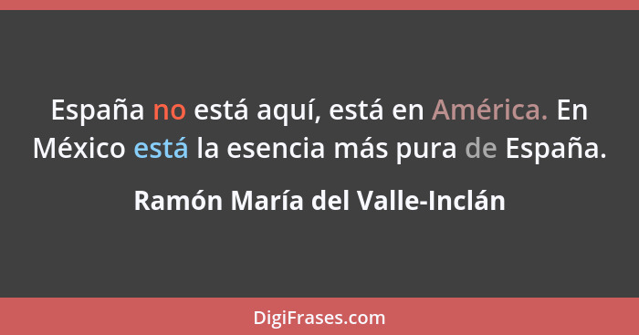 España no está aquí, está en América. En México está la esencia más pura de España.... - Ramón María del Valle-Inclán