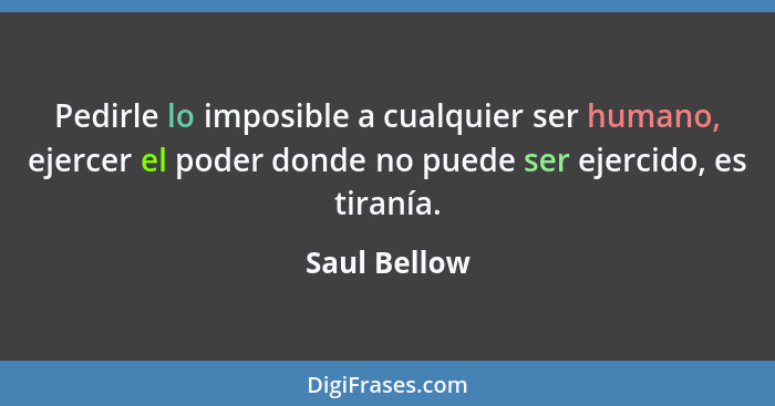 Pedirle lo imposible a cualquier ser humano, ejercer el poder donde no puede ser ejercido, es tiranía.... - Saul Bellow