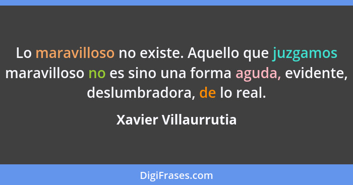 Lo maravilloso no existe. Aquello que juzgamos maravilloso no es sino una forma aguda, evidente, deslumbradora, de lo real.... - Xavier Villaurrutia