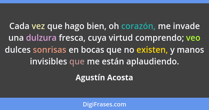 Cada vez que hago bien, oh corazón, me invade una dulzura fresca, cuya virtud comprendo; veo dulces sonrisas en bocas que no existen,... - Agustín Acosta