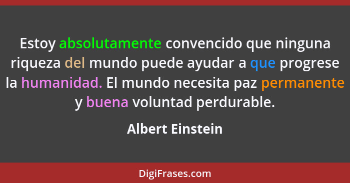 Estoy absolutamente convencido que ninguna riqueza del mundo puede ayudar a que progrese la humanidad. El mundo necesita paz permane... - Albert Einstein