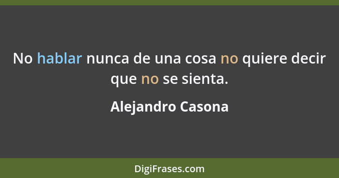 No hablar nunca de una cosa no quiere decir que no se sienta.... - Alejandro Casona
