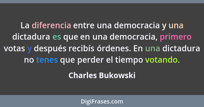 La diferencia entre una democracia y una dictadura es que en una democracia, primero votas y después recibís órdenes. En una dictad... - Charles Bukowski