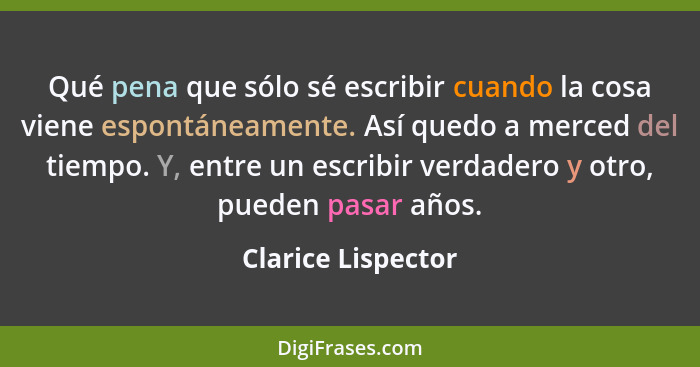 Qué pena que sólo sé escribir cuando la cosa viene espontáneamente. Así quedo a merced del tiempo. Y, entre un escribir verdadero... - Clarice Lispector