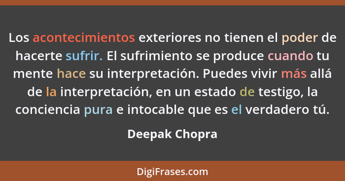 Los acontecimientos exteriores no tienen el poder de hacerte sufrir. El sufrimiento se produce cuando tu mente hace su interpretación.... - Deepak Chopra