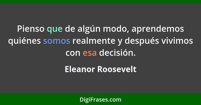 Pienso que de algún modo, aprendemos quiénes somos realmente y después vivimos con esa decisión.... - Eleanor Roosevelt