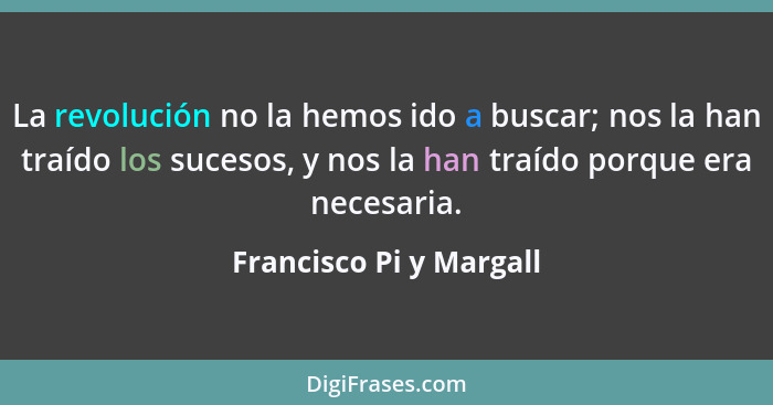 La revolución no la hemos ido a buscar; nos la han traído los sucesos, y nos la han traído porque era necesaria.... - Francisco Pi y Margall