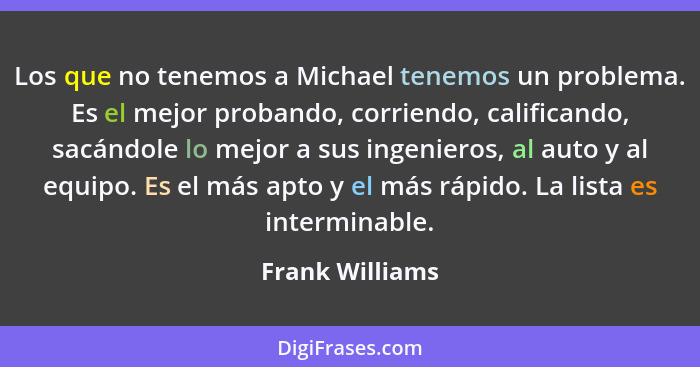 Los que no tenemos a Michael tenemos un problema. Es el mejor probando, corriendo, calificando, sacándole lo mejor a sus ingenieros,... - Frank Williams