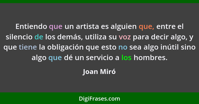 Entiendo que un artista es alguien que, entre el silencio de los demás, utiliza su voz para decir algo, y que tiene la obligación que esto... - Joan Miró