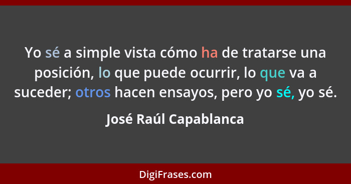 Yo sé a simple vista cómo ha de tratarse una posición, lo que puede ocurrir, lo que va a suceder; otros hacen ensayos, pero yo... - José Raúl Capablanca