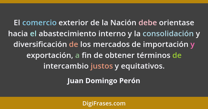 El comercio exterior de la Nación debe orientase hacia el abastecimiento interno y la consolidación y diversificación de los merc... - Juan Domingo Perón