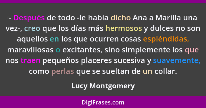 - Después de todo -le había dicho Ana a Marilla una vez-, creo que los días más hermosos y dulces no son aquellos en los que ocurren... - Lucy Montgomery