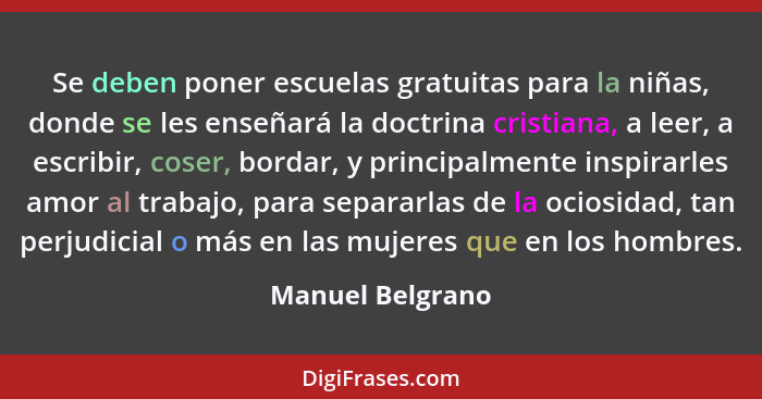 Se deben poner escuelas gratuitas para la niñas, donde se les enseñará la doctrina cristiana, a leer, a escribir, coser, bordar, y p... - Manuel Belgrano