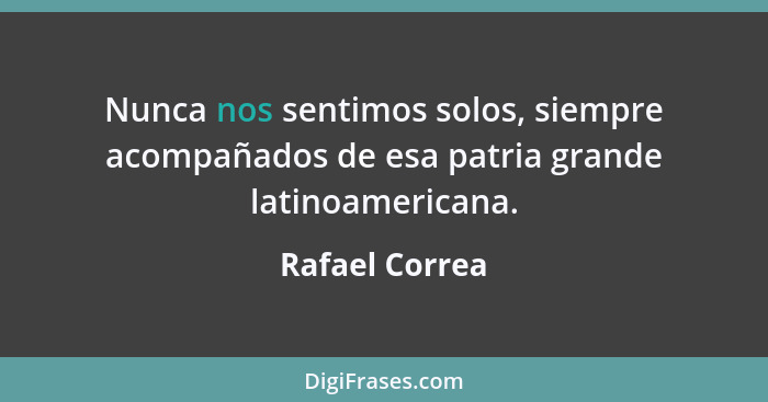 Nunca nos sentimos solos, siempre acompañados de esa patria grande latinoamericana.... - Rafael Correa
