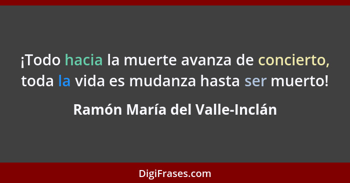 ¡Todo hacia la muerte avanza de concierto, toda la vida es mudanza hasta ser muerto!... - Ramón María del Valle-Inclán