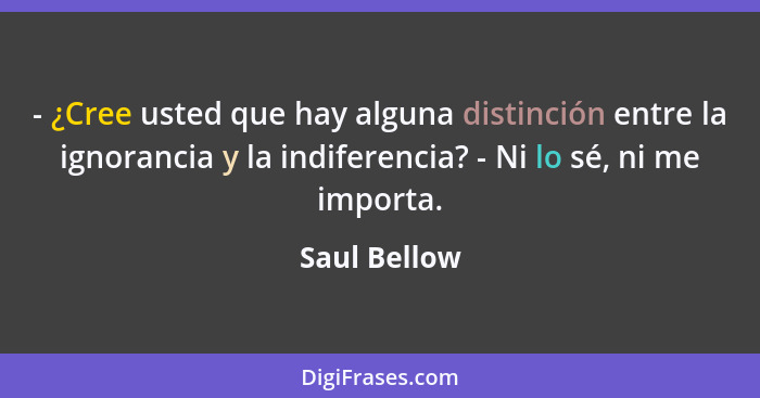 - ¿Cree usted que hay alguna distinción entre la ignorancia y la indiferencia? - Ni lo sé, ni me importa.... - Saul Bellow