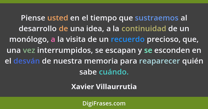 Piense usted en el tiempo que sustraemos al desarrollo de una idea, a la continuidad de un monólogo, a la visita de un recuerdo... - Xavier Villaurrutia