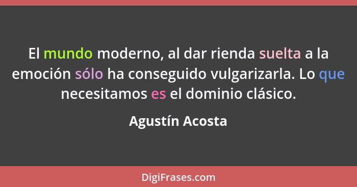 El mundo moderno, al dar rienda suelta a la emoción sólo ha conseguido vulgarizarla. Lo que necesitamos es el dominio clásico.... - Agustín Acosta