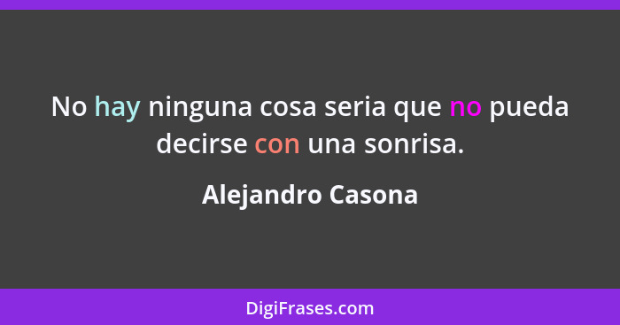 No hay ninguna cosa seria que no pueda decirse con una sonrisa.... - Alejandro Casona