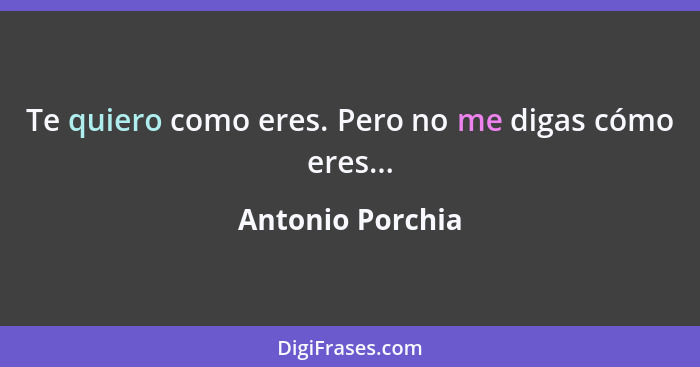 Te quiero como eres. Pero no me digas cómo eres...... - Antonio Porchia