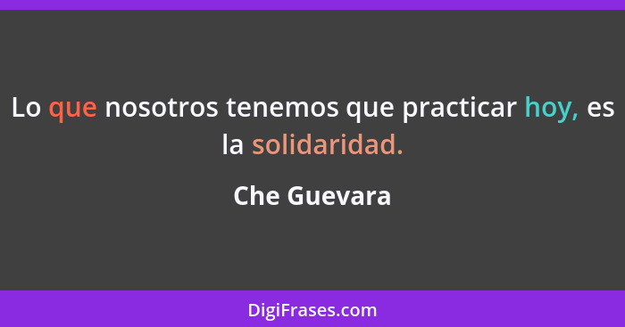 Lo que nosotros tenemos que practicar hoy, es la solidaridad.... - Che Guevara