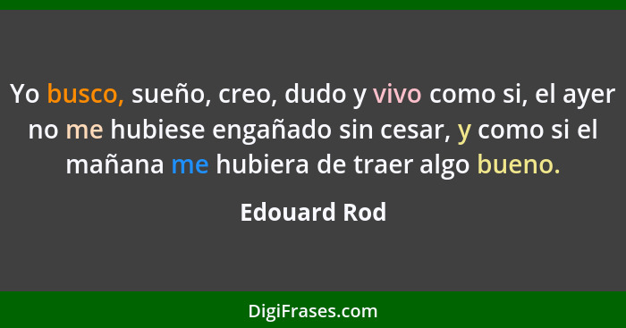 Yo busco, sueño, creo, dudo y vivo como si, el ayer no me hubiese engañado sin cesar, y como si el mañana me hubiera de traer algo bueno... - Edouard Rod