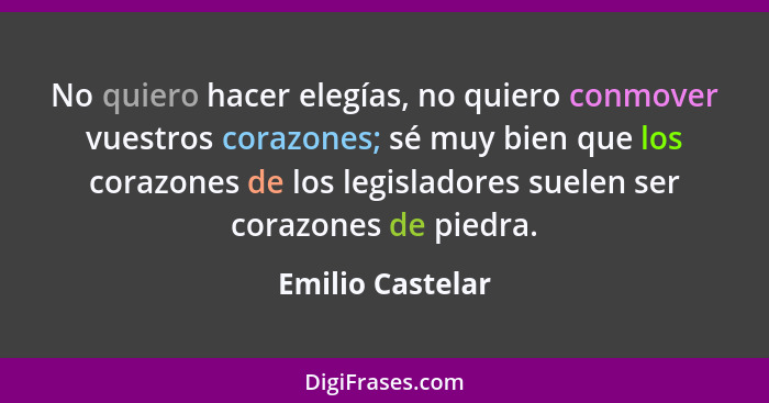 No quiero hacer elegías, no quiero conmover vuestros corazones; sé muy bien que los corazones de los legisladores suelen ser corazon... - Emilio Castelar