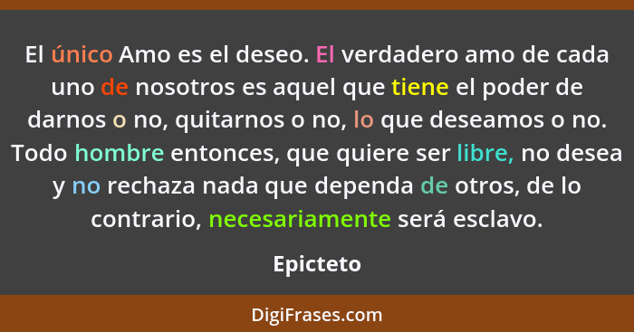 El único Amo es el deseo. El verdadero amo de cada uno de nosotros es aquel que tiene el poder de darnos o no, quitarnos o no, lo que desea... - Epicteto