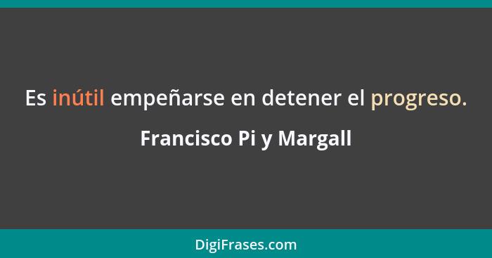 Es inútil empeñarse en detener el progreso.... - Francisco Pi y Margall