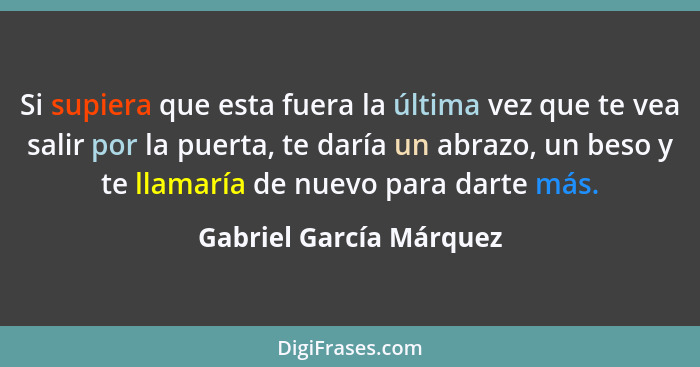 Si supiera que esta fuera la última vez que te vea salir por la puerta, te daría un abrazo, un beso y te llamaría de nuevo pa... - Gabriel García Márquez