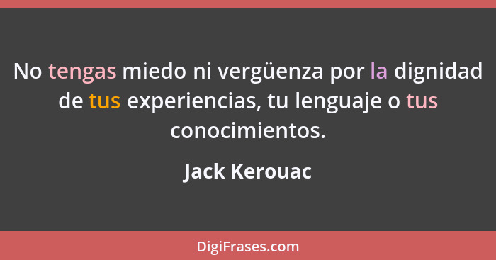 No tengas miedo ni vergüenza por la dignidad de tus experiencias, tu lenguaje o tus conocimientos.... - Jack Kerouac