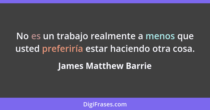 No es un trabajo realmente a menos que usted preferiría estar haciendo otra cosa.... - James Matthew Barrie