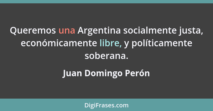Queremos una Argentina socialmente justa, económicamente libre, y políticamente soberana.... - Juan Domingo Perón