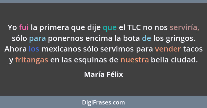 Yo fui la primera que dije que el TLC no nos serviría, sólo para ponernos encima la bota de los gringos. Ahora los mexicanos sólo servim... - María Félix