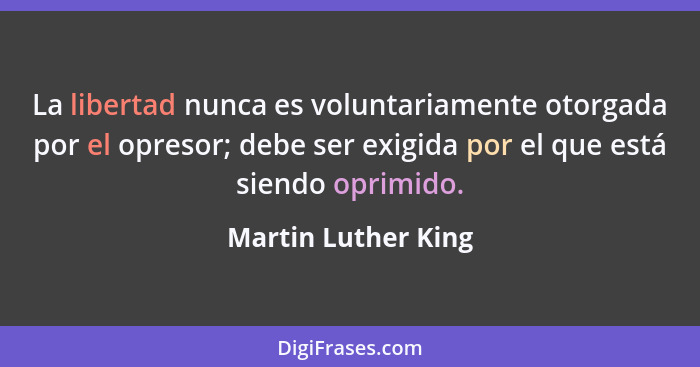 La libertad nunca es voluntariamente otorgada por el opresor; debe ser exigida por el que está siendo oprimido.... - Martin Luther King