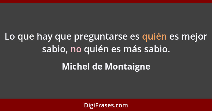 Lo que hay que preguntarse es quién es mejor sabio, no quién es más sabio.... - Michel de Montaigne