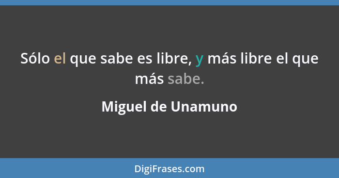 Sólo el que sabe es libre, y más libre el que más sabe.... - Miguel de Unamuno