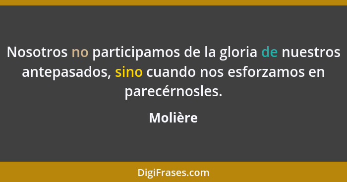 Nosotros no participamos de la gloria de nuestros antepasados, sino cuando nos esforzamos en parecérnosles.... - Molière