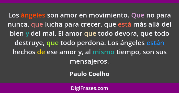 Los ángeles son amor en movimiento. Que no para nunca, que lucha para crecer, que está más allá del bien y del mal. El amor que todo de... - Paulo Coelho