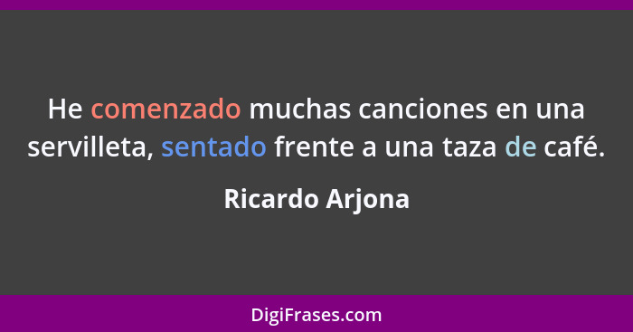 He comenzado muchas canciones en una servilleta, sentado frente a una taza de café.... - Ricardo Arjona