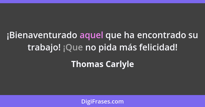 ¡Bienaventurado aquel que ha encontrado su trabajo! ¡Que no pida más felicidad!... - Thomas Carlyle