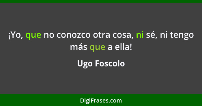 ¡Yo, que no conozco otra cosa, ni sé, ni tengo más que a ella!... - Ugo Foscolo