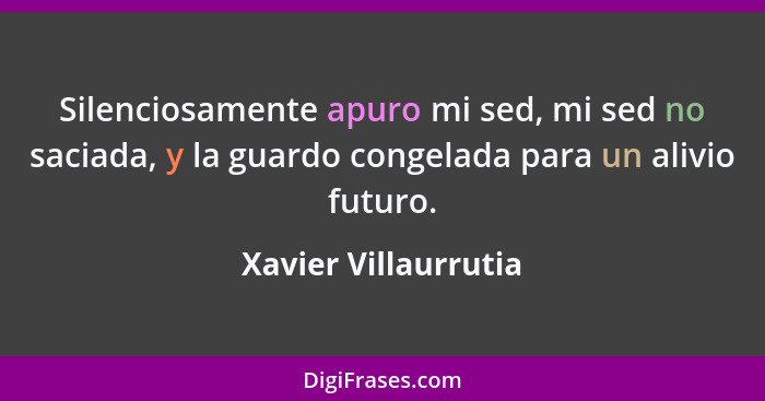 Silenciosamente apuro mi sed, mi sed no saciada, y la guardo congelada para un alivio futuro.... - Xavier Villaurrutia