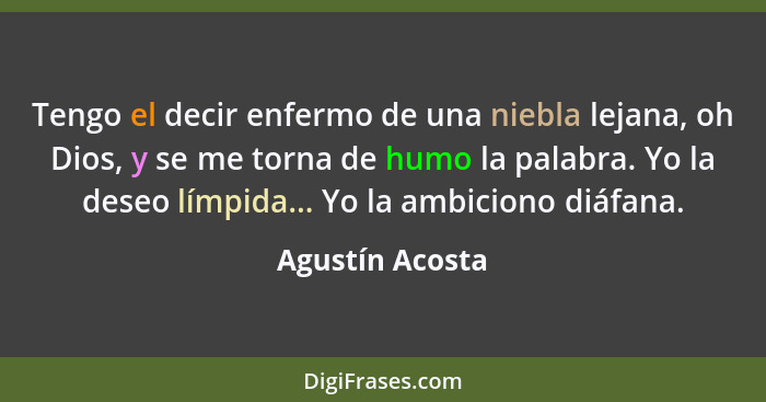 Tengo el decir enfermo de una niebla lejana, oh Dios, y se me torna de humo la palabra. Yo la deseo límpida... Yo la ambiciono diáfan... - Agustín Acosta