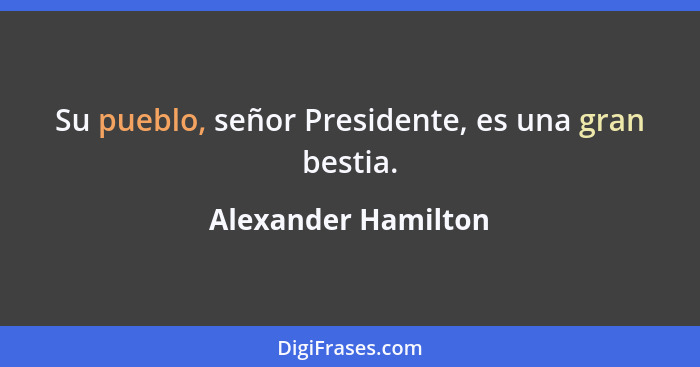 Su pueblo, señor Presidente, es una gran bestia.... - Alexander Hamilton