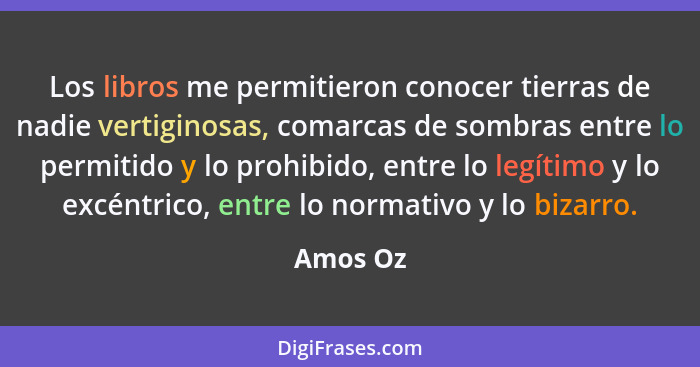 Los libros me permitieron conocer tierras de nadie vertiginosas, comarcas de sombras entre lo permitido y lo prohibido, entre lo legítimo y... - Amos Oz