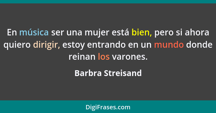 En música ser una mujer está bien, pero si ahora quiero dirigir, estoy entrando en un mundo donde reinan los varones.... - Barbra Streisand