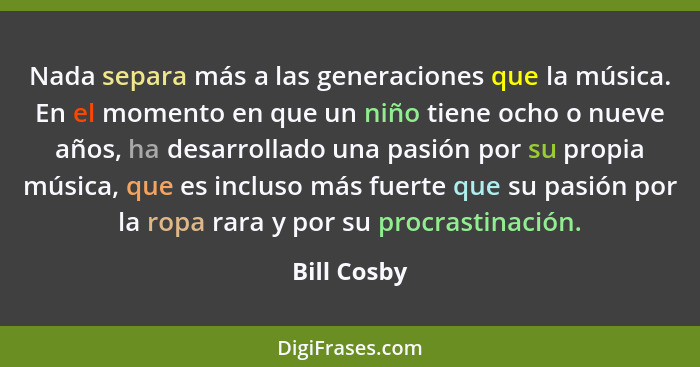 Nada separa más a las generaciones que la música. En el momento en que un niño tiene ocho o nueve años, ha desarrollado una pasión por su... - Bill Cosby